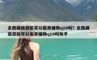 去西藏旅游前可以服用辅酶q10吗？去西藏旅游前可以服用辅酶q10吗知乎