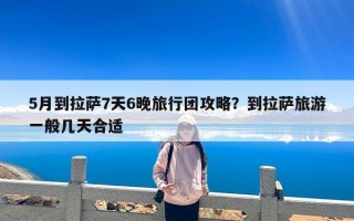 5月到拉萨7天6晚旅行团攻略？到拉萨旅游一般几天合适