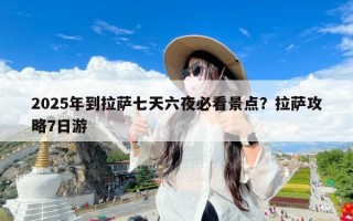 2025年到拉萨七天六夜必看景点？拉萨攻略7日游