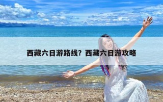 西藏六日游路线？西藏六日游攻略