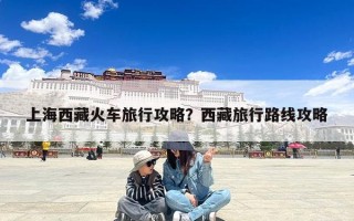 上海西藏火车旅行攻略？西藏旅行路线攻略