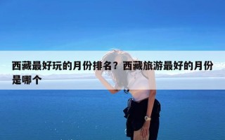 西藏最好玩的月份排名？西藏旅游最好的月份是哪个