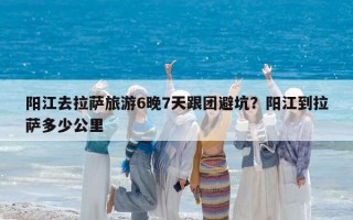 阳江去拉萨旅游6晚7天跟团避坑？阳江到拉萨多少公里