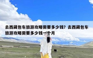 去西藏包车旅游攻略需要多少钱？去西藏包车旅游攻略需要多少钱一个月
