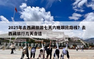 2025年去西藏旅游七天六晚跟团路线？去西藏旅行几天合适