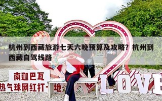 杭州到西藏旅游七天六晚预算及攻略？杭州到西藏自驾线路