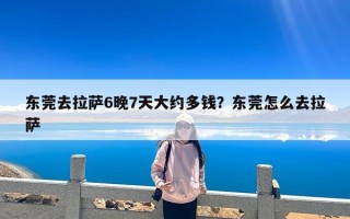 东莞去拉萨6晚7天大约多钱？东莞怎么去拉萨
