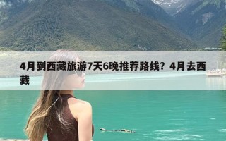 4月到西藏旅游7天6晚推荐路线？4月去西藏