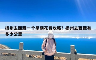 扬州去西藏一个星期花费攻略？扬州去西藏有多少公里