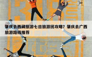 肇庆去西藏旅游七日旅游团攻略？肇庆去广西旅游路线推荐