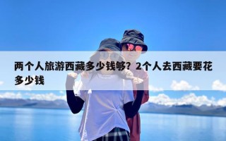 两个人旅游西藏多少钱够？2个人去西藏要花多少钱