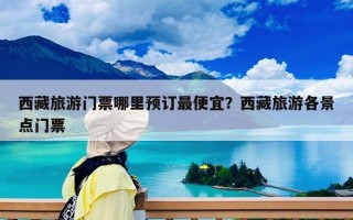 西藏旅游门票哪里预订最便宜？西藏旅游各景点门票