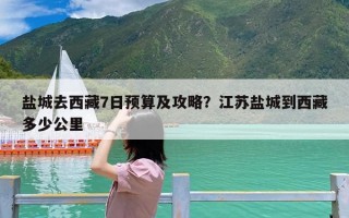 盐城去西藏7日预算及攻略？江苏盐城到西藏多少公里