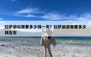 拉萨游玩需要多少钱一天？拉萨旅游需要多少钱左右