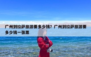 广州到拉萨旅游要多少钱？广州到拉萨旅游要多少钱一张票