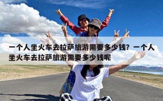 一个人坐火车去拉萨旅游需要多少钱？一个人坐火车去拉萨旅游需要多少钱呢