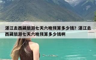 湛江去西藏旅游七天六晚预算多少钱？湛江去西藏旅游七天六晚预算多少钱啊