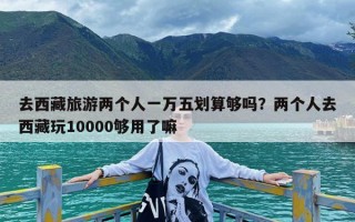 去西藏旅游两个人一万五划算够吗？两个人去西藏玩10000够用了嘛