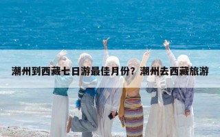 潮州到西藏七日游最佳月份？潮州去西藏旅游