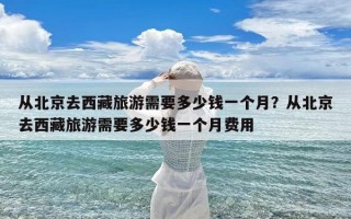 从北京去西藏旅游需要多少钱一个月？从北京去西藏旅游需要多少钱一个月费用
