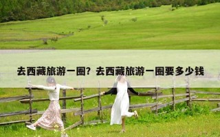 去西藏旅游一圈？去西藏旅游一圈要多少钱