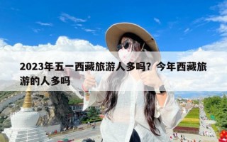 2023年五一西藏旅游人多吗？今年西藏旅游的人多吗