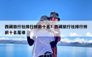 西藏旅行社排行榜前十名？西藏旅行社排行榜前十名是谁