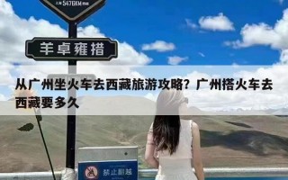 从广州坐火车去西藏旅游攻略？广州搭火车去西藏要多久