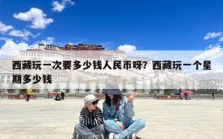 西藏玩一次要多少钱人民币呀？西藏玩一个星期多少钱