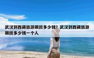 武汉到西藏旅游跟团多少钱？武汉到西藏旅游跟团多少钱一个人