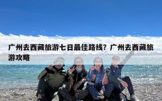 广州去西藏旅游七日最佳路线？广州去西藏旅游攻略