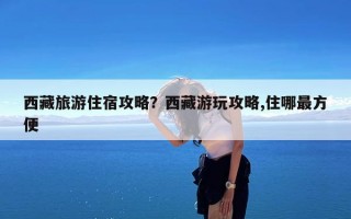 西藏旅游住宿攻略？西藏游玩攻略,住哪最方便