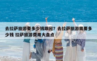 去拉萨旅游要多少钱跟团？去拉萨旅游需要多少钱 拉萨旅游费用大盘点