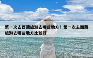 第一次去西藏旅游去哪些地方？第一次去西藏旅游去哪些地方比较好