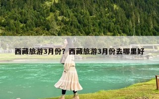 西藏旅游3月份？西藏旅游3月份去哪里好