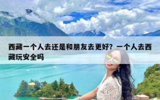 西藏一个人去还是和朋友去更好？一个人去西藏玩安全吗