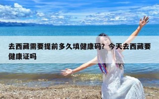 去西藏需要提前多久填健康码？今天去西藏要健康证吗