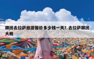 跟团去拉萨旅游报价多少钱一天？去拉萨跟团大概
