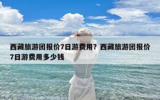 西藏旅游团报价7日游费用？西藏旅游团报价7日游费用多少钱