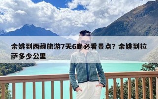 余姚到西藏旅游7天6晚必看景点？余姚到拉萨多少公里