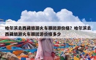 哈尔滨去西藏旅游火车跟团游价格？哈尔滨去西藏旅游火车跟团游价格多少