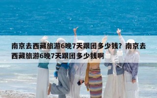 南京去西藏旅游6晚7天跟团多少钱？南京去西藏旅游6晚7天跟团多少钱啊