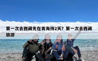 第一次去西藏先在青海待2天？第一次去西藏旅游