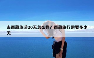 去西藏旅游20天怎么样？西藏旅行需要多少天