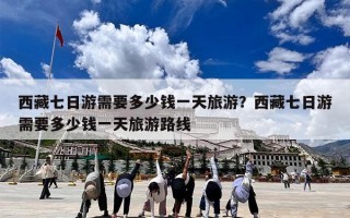 西藏七日游需要多少钱一天旅游？西藏七日游需要多少钱一天旅游路线