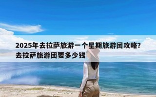 2025年去拉萨旅游一个星期旅游团攻略？去拉萨旅游团要多少钱