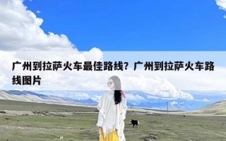 广州到拉萨火车最佳路线？广州到拉萨火车路线图片