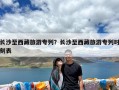 长沙至西藏旅游专列？长沙至西藏旅游专列时刻表