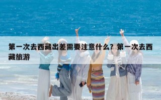 第一次去西藏出差需要注意什么？第一次去西藏旅游