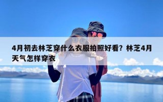 4月初去林芝穿什么衣服拍照好看？林芝4月天气怎样穿衣